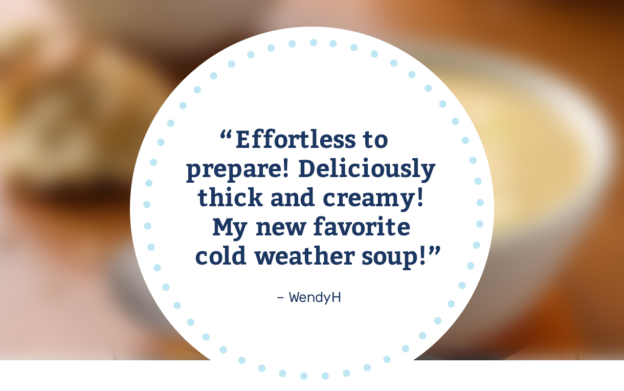 "Effortless to prepare! Deliciously thick and creamy! My new favorite cold weather soup!" – WendyH