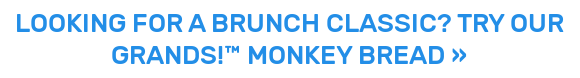 LOOKING FOR A BRUNCH CLASSIC? TRY OUR GRANDS!™ MONKEY BREAD »