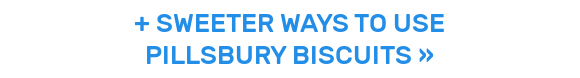 + SWEETER WAYS TO USE PILLSBURY BISCUITS »
