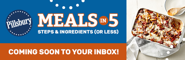 Pillsbury Meals in 5 Steps & Ingredients (or Less) - coming soon to your inbox!