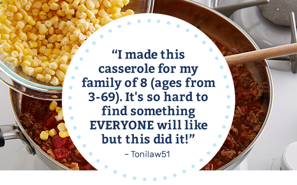 I made this casserole for my family of 8 (Ages from 3-69). It's so hard to find something EVERYONE will like but this did it! -Tonilaw51